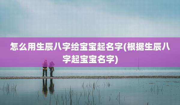 怎么用生辰八字给宝宝起名字(根据生辰八字起宝宝名字)