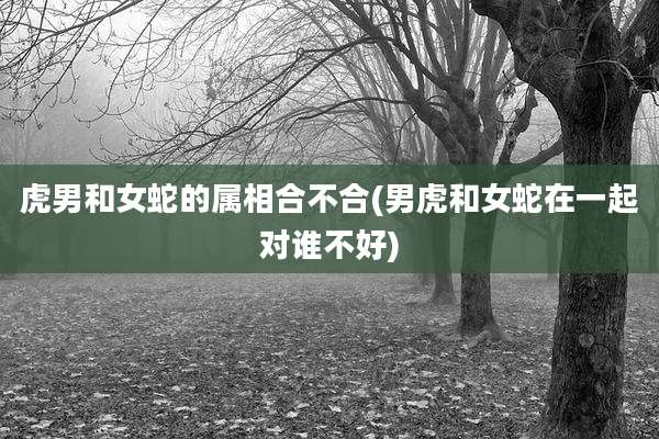 虎男和女蛇的属相合不合(男虎和女蛇在一起对谁不好)