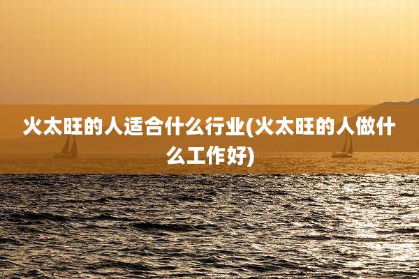 火太旺的人适合什么行业(火太旺的人做什么工作好)