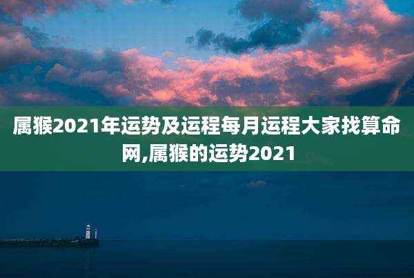 属猴2021年运势及运程每月运程大家找算命网,属猴的运势2021