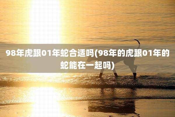 98年虎跟01年蛇合适吗(98年的虎跟01年的蛇能在一起吗)