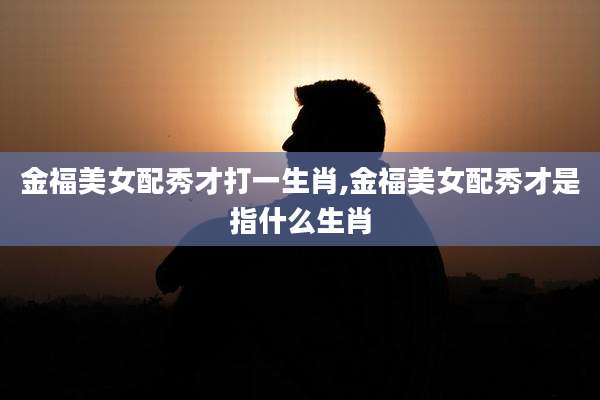 金福美女配秀才打一生肖,金福美女配秀才是指什么生肖