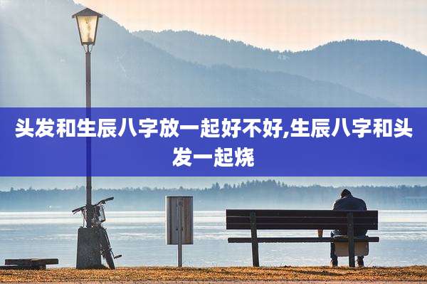 头发和生辰八字放一起好不好,生辰八字和头发一起烧