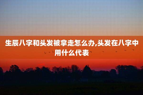 生辰八字和头发被拿走怎么办,头发在八字中用什么代表