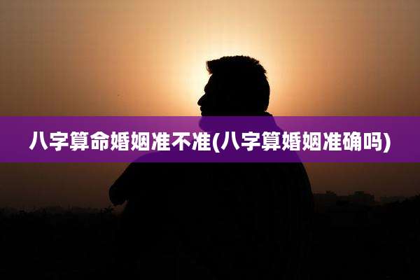 八字算命婚姻准不准(八字算婚姻准确吗)