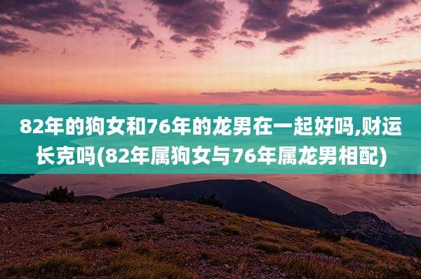 82年的狗女和76年的龙男在一起好吗,财运长克吗(82年属狗女与76年属龙男相配)
