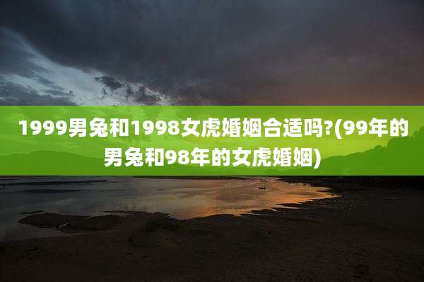 1999男兔和1998女虎婚姻合适吗?(99年的男兔和98年的女虎婚姻)