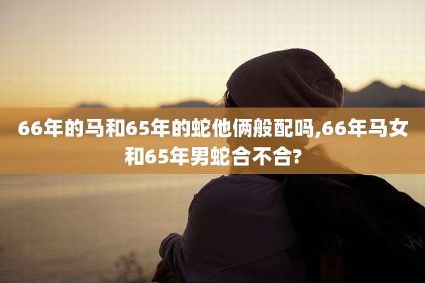 66年的马和65年的蛇他俩般配吗,66年马女和65年男蛇合不合?
