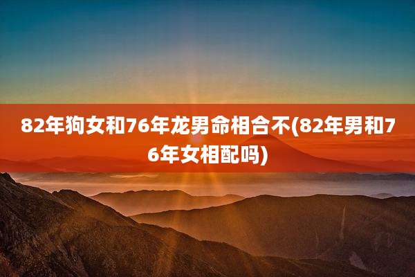 82年狗女和76年龙男命相合不(82年男和76年女相配吗)