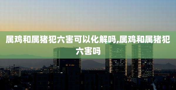 属鸡和属猪犯六害可以化解吗,属鸡和属猪犯六害吗