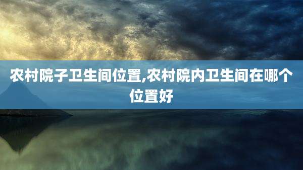 农村院子卫生间位置,农村院内卫生间在哪个位置好