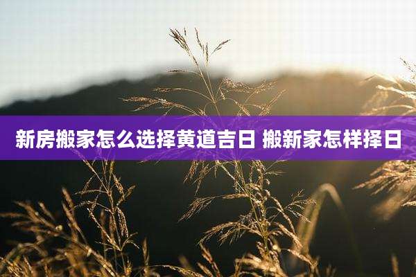 新房搬家怎么选择黄道吉日 搬新家怎样择日