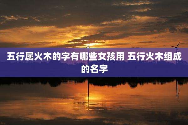 五行属火木的字有哪些女孩用 五行火木组成的名字