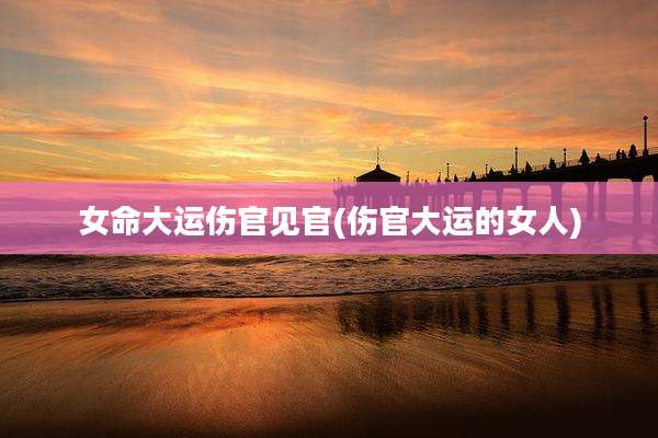 女命大运伤官见官(伤官大运的女人)