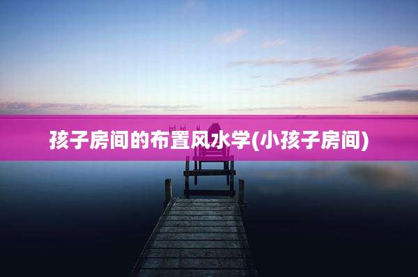 孩子房间的布置风水学(小孩子房间)