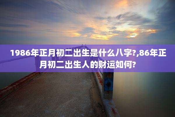 1986年正月初二出生是什么八字?,86年正月初二出生人的财运如何?