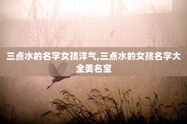 三点水的名字女孩洋气,三点水的女孩名字大全美名宝