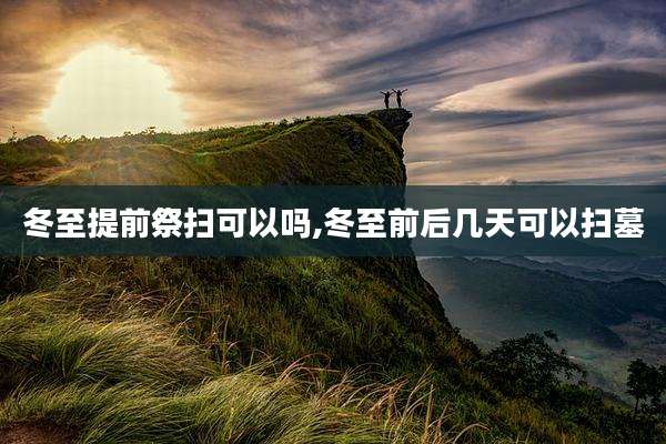 冬至提前祭扫可以吗,冬至前后几天可以扫墓