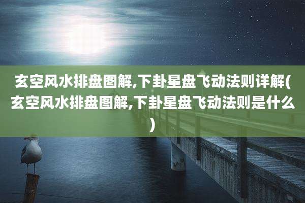 玄空风水排盘图解,下卦星盘飞动法则详解(玄空风水排盘图解,下卦星盘飞动法则是什么)