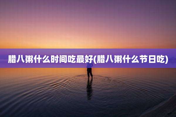 腊八粥什么时间吃最好(腊八粥什么节日吃)