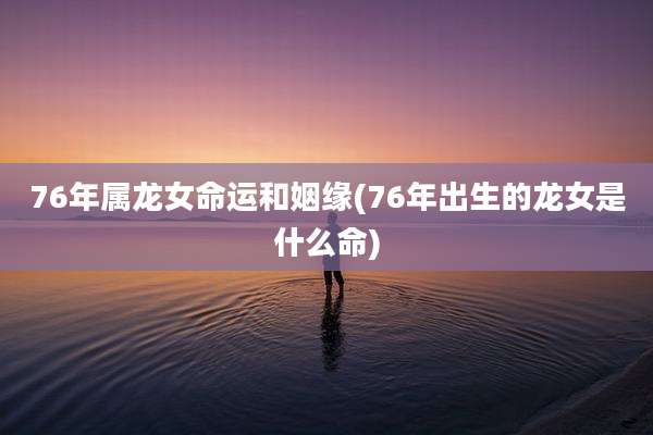 76年属龙女命运和姻缘(76年出生的龙女是什么命)