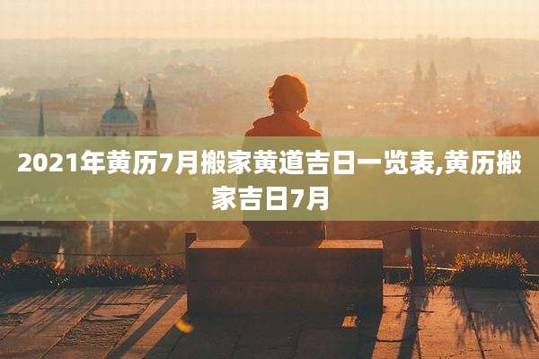 2021年黄历7月搬家黄道吉日一览表,黄历搬家吉日7月