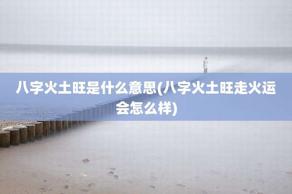 八字火土旺是什么意思(八字火土旺走火运会怎么样)