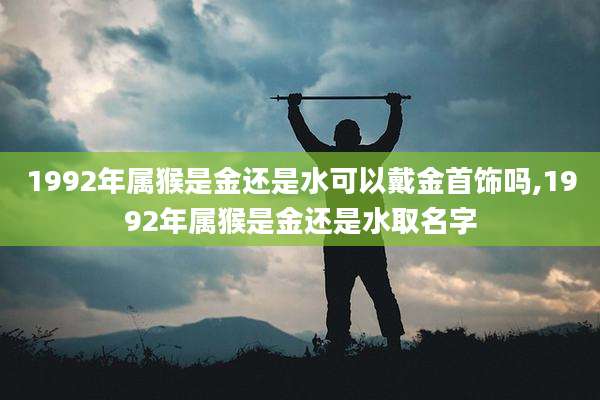 1992年属猴是金还是水可以戴金首饰吗,1992年属猴是金还是水取名字