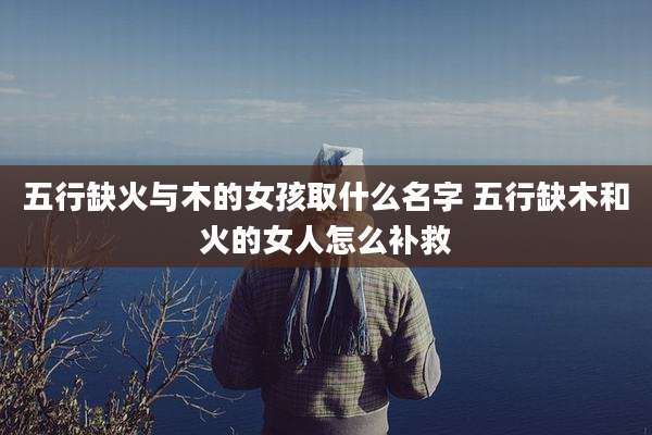 五行缺火与木的女孩取什么名字 五行缺木和火的女人怎么补救