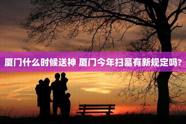 厦门什么时候送神 厦门今年扫墓有新规定吗?