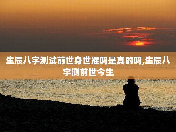 生辰八字测试前世身世准吗是真的吗,生辰八字测前世今生