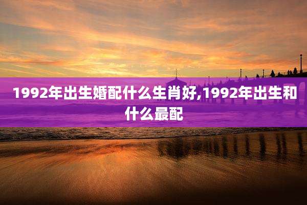 1992年出生婚配什么生肖好,1992年出生和什么最配