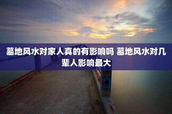 墓地风水对家人真的有影响吗 墓地风水对几辈人影响最大