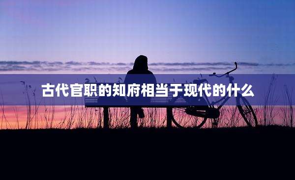 古代官职的知府相当于现代的什么