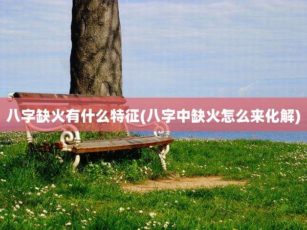 八字缺火有什么特征(八字中缺火怎么来化解)