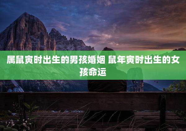 属鼠寅时出生的男孩婚姻 鼠年寅时出生的女孩命运