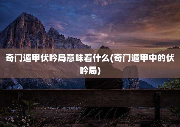 奇门遁甲伏吟局意味着什么(奇门遁甲中的伏吟局)