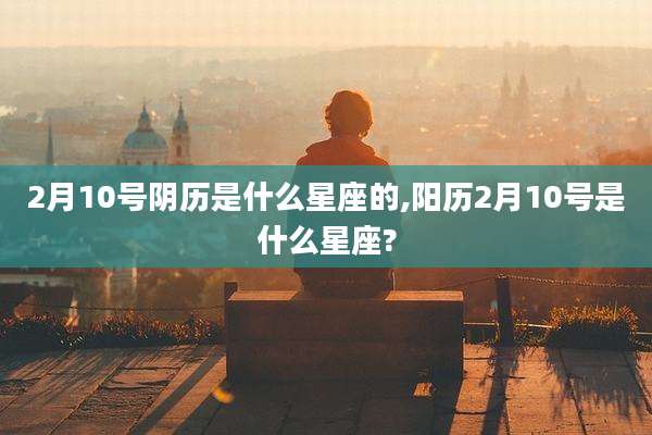 2月10号阴历是什么星座的,阳历2月10号是什么星座?