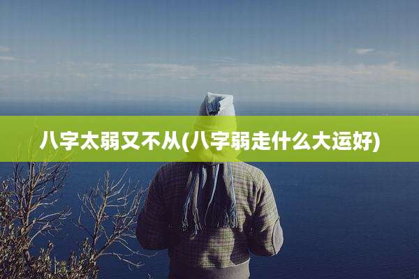 八字太弱又不从(八字弱走什么大运好)
