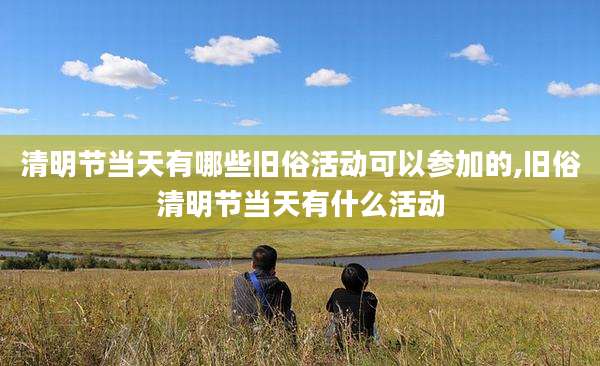 清明节当天有哪些旧俗活动可以参加的,旧俗清明节当天有什么活动