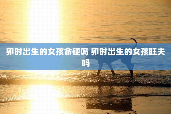 卯时出生的女孩命硬吗 卯时出生的女孩旺夫吗