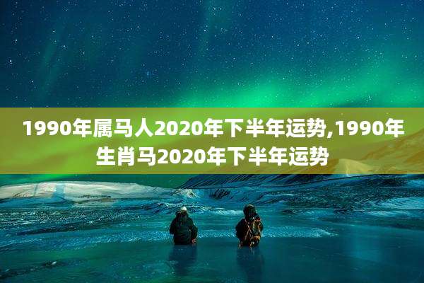 1990年属马人2020年下半年运势,1990年生肖马2020年下半年运势