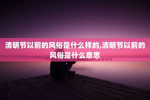 清明节以前的风俗是什么样的,清明节以前的风俗是什么意思