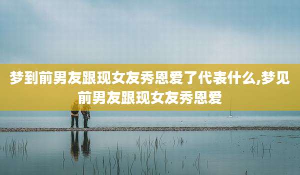 梦到前男友跟现女友秀恩爱了代表什么,梦见前男友跟现女友秀恩爱