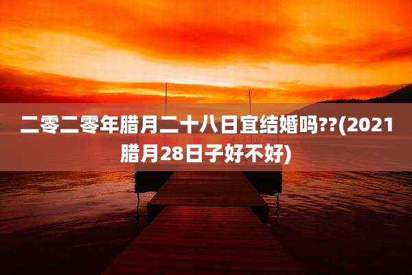 二零二零年腊月二十八日宜结婚吗??(2021腊月28日子好不好)