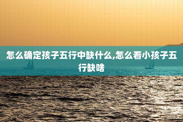 怎么确定孩子五行中缺什么,怎么看小孩子五行缺啥