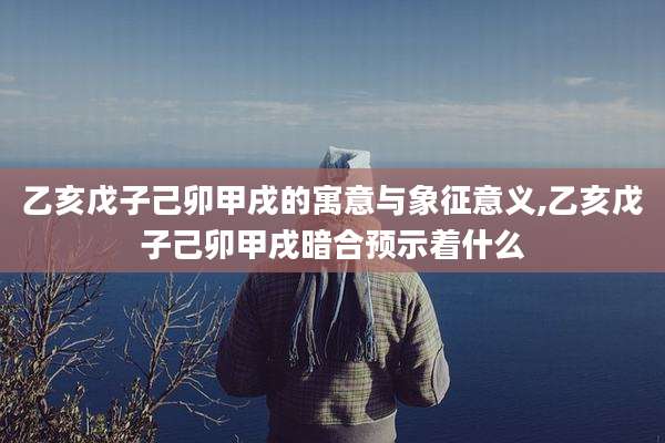 乙亥戊子己卯甲戌的寓意与象征意义,乙亥戊子己卯甲戌暗合预示着什么