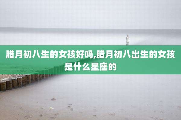 腊月初八生的女孩好吗,腊月初八出生的女孩是什么星座的