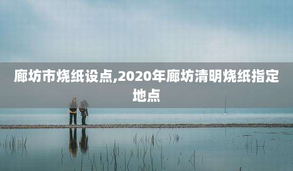 廊坊市烧纸设点,2020年廊坊清明烧纸指定地点