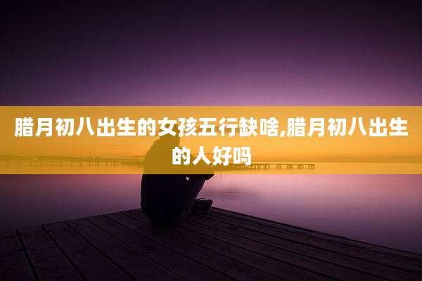 腊月初八出生的女孩五行缺啥,腊月初八出生的人好吗